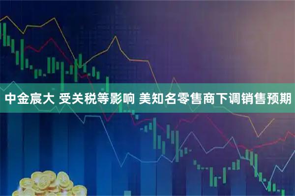 中金宸大 受关税等影响 美知名零售商下调销售预期