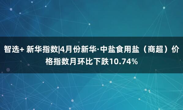 智选+ 新华指数|4月份新华·中盐食用盐（商超）价格指数月环比下跌10.74%