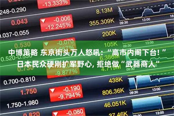 中博策略 东京街头万人怒吼: “高市内阁下台! ” 日本民众硬刚扩军野心, 拒绝做“武器商人”