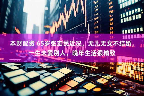 本财配资 65岁张宏民近况，无儿无女不结婚，一生未爱别人，晚年生活很精致