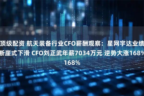 顶级配资 航天装备行业CFO薪酬观察：星网宇达业绩断崖式下滑 CFO刘正武年薪7034万元 逆势大涨168%