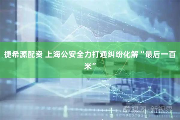 捷希源配资 上海公安全力打通纠纷化解“最后一百米”
